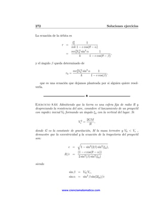 272                                                         Soluciones ejercicios

La ecuación de la órbita es
                          2
                         l0          1
                    r =
                         mk 1 − e cos(θ − α)
                         mr0 V02 sin2 α
                            2
                                                1
                       =                                 ,
                               k        1 − e cos(θ − β)

y el ángulo β queda determinado de

                              mr0 V02 sin2 α
                                2
                                                   1
                       r0 =                               ,
                                    k        1 − e cos(β)

    que es una ecuación que dejamos planteada por si alguien quiere resol-
verla.

                                          N

Ejercicio 8.64 Admitiendo que la tierra es una esfera ﬁja de radio R y
despreciando la resistencia del aire, considere el lanzamiento de un proyectil
con rapidez inicial V0 formando un ángulo ξ 0 con la vertical del lugar. Si

                                          2GM
                                  Ve2 =       ,
                                           R

donde G es la constante de gravitación, M la masa terrestre y V0 < Ve ,
demuestre que la excentricidad y la ecuación de la trayectoria del proyectil
son:
                              q
                       e =      1 − sin2 (2β) sin2 (ξ 0 ),
                                  (1 − e cos(θ − α))
                      R/r =
                                   2 sin2 (β) sin2 (ξ 0 )

siendo

                          sin β = V0 /Ve ,
                          sin α = sin2 β sin(2ξ 0 )/e



                    www.cienciamatematica.com
 