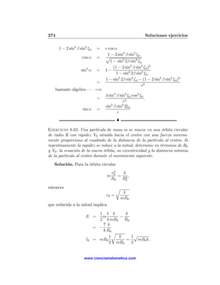 274                                                               Soluciones ejercicios

      1 − 2 sin2 β sin2 ξ 0    =   e cos α
                                    1 − 2 sin2 β sin2 ξ 0
                     cos α     =   p
                                      1 − sin2 2β sin2 ξ 0
                                        (1 − 2 sin2 β sin2 ξ 0 )2
                    sin2 α     =   1−
                                          1 − sin2 2β sin2 ξ 0
                                   1 − sin2 2β sin2 ξ 0 − (1 − 2 sin2 β sin2 ξ 0 )2
                               =
                                                          e2
   bastante álgebra · · · =⇒
                                   4 sin4 β sin2 ξ 0 cos2 ξ 0
                               =                              ,
                                              e2
                                   sin2 β sin2 2ξ 0
                     sin α     =
                                          e
                                          N

Ejercicio 8.65 Una partícula de masa m se mueve en una órbita circular
de radio R con rapidez V0 atraída hacia el centro con una fuerza inversa-
mente proporciona al cuadrado de la distancia de la partícula al centro. Si
repentinamente la rapidez se reduce a la mitad, determine en términos de R0
y V0 : la ecuación de la nueva órbita, su excentricidad y la distancia mínima
de la partícula al centro durante el movimiento siguiente.
   Solución. Para la órbita circular
                                        2
                                       v0   k
                                   m      = 2,
                                       R0  R0

entonces                                  r
                                               k
                                   v0 =
                                              mR0
que reducida a la mitad implica

                                1 1 k      k
                       E =       m       −
                                2 4 mR0 R0
                                  7 k
                              = −
                                  8 R0
                                       r
                                     1   k   1p
                       l0     = mR0        =   mR0 k,
                                     2 mR0   2


                      www.cienciamatematica.com
 