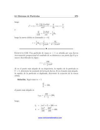 8.1 Sistemas de Partículas                                               275

luego
                  2        8
                             k
                       2(− 7 R0 ) 1 mR0 k
                                  4         9        3
                 e =1+            2
                                          =    =⇒ e = ,
                             mk             16       4
y
                             2   1
                            l0     mR0 k  1
                               = 4       = R0 ,
                           mK      mk     4
luego la nueva órbita es (tomando α = 0)

                         1     1            R0
                      r = R0   3       =             .
                         4 1 − 4 cos θ   4 − 3 cos θ

                                        N

Ejercicio 8.66 Una partícula de masa m = 1 es atraída por una fuerza
inversamente proporcional al cuadrado de su distancia a un punto ﬁjo 0 y se
mueve describiendo la elipse:
                                         100
                               r=                 .
                                      1 − 1 cos θ
                                          2

Si en el punto más alejado de su trayectoria, la rapidez de la partícula es
V = 1, determine la constante de la ley de fuerza. Si en el punto más alejado,
la rapidez de la partícula es duplicada, determine la ecuación de la nueva
órbita.
    Solución. Aquí como m = 1
                                   2
                                  l0
                                     = 100,
                                  k
el punto más alejado es
                                       100
                             rm´x =
                               a            = 200,
                                      1− 12

luego

                          l0 = |mr × v| = 200 =⇒
                               (l0 )2   2002
                          k =         =      = 400.
                                100     100


                             www.cienciamatematica.com
 