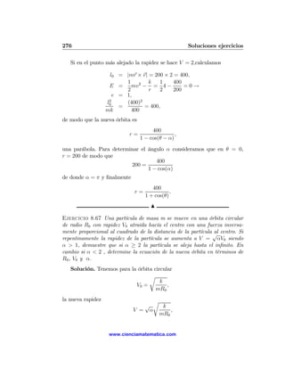 276                                                 Soluciones ejercicios

   Si en el punto más alejado la rapidez se hace V = 2,calculamos

                    l0 = |mr × v| = 200 × 2 = 400,
                          1 2 k        1   400
                    E =     mv − = 4 −         =0→
                          2       r    2   200
                      e = 1,
                    2
                   l0     (400)2
                        =        = 400,
                   mk       400
de modo que la nueva órbita es
                                      400
                           r=                   ,
                                 1 − cos(θ − α)
una parábola. Para determinar el ángulo α consideramos que en θ = 0,
r = 200 de modo que
                                    400
                          200 =
                                 1 − cos(α)
de donde α = π y ﬁnalmente
                                      400
                             r=               .
                                   1 + cos(θ)
                                     N

Ejercicio 8.67 Una partícula de masa m se mueve en una órbita circular
de radio R0 con rapidez V0 atraída hacía el centro con una fuerza inversa-
mente proporcional al cuadrado de la distancia de la partícula √ centro. Si
                                                               al
repentinamente la rapidez de la partícula se aumenta a V = αV0 siendo
α > 1, demuestre que si α ≥ 2 la partícula se aleja hasta el inﬁnito. En
cambio si α < 2 , determine la ecuación de la nueva órbita en términos de
R0 , V0 y α.
   Solución. Tenemos para la órbita circular
                                  r
                                       k
                            V0 =          ,
                                     mR0
la nueva rapidez                  r
                                √    k
                             V = α      ,
                                    mR0


                    www.cienciamatematica.com
 