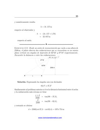 25

y numéricamente resulta

                                 h = 31. 157 m
respecto al observador y
                             h = (31. 157 + 1,70)
                               = 32. 857 m
   respecto al suelo.
                                            N

Ejercicio 2.11 Desde un avión de reconocimiento que vuela a una altura de
2500 m, el piloto observa dos embarcaciones que se encuentran en un mismo
plano vertical con ángulos de depresión de 62o 240 y 37o 180 respectivamente.
Encuentre la distancia x entre las embarcaciones.

                                 37º18'



                                   62º24'
                                                2500 m




                        x



   Solución. Expresando los ángulos son con decimales
                                  62,4o y 37,3o
Similarmente al problema anterior si d es la distancia horizontal entre el avión
y la embarcación más cercana se tiene
                            x+d
                                 = tan(90 − 37,3),
                            2500
                              d
                                 = tan(90 − 62,4),
                            2500
y restando se obtiene
                 d = 2500(cot 37,3 − cot 62,4) = 1974. 751 m



                              www.cienciamatematica.com
 