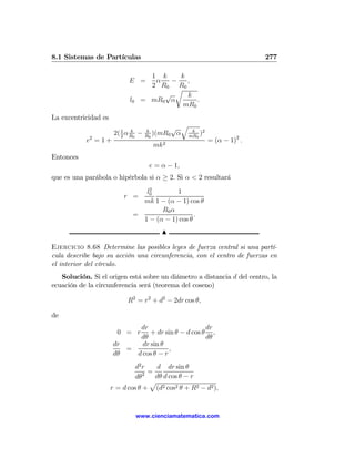 8.1 Sistemas de Partículas                                                       277

                                      1 k    k
                             E =       α   −   ,
                                      2 R0 R0
                                            r
                                         √     k
                             l0     = mR0 α       .
                                              mR0
La excentricidad es
                                               √     q
                          2
                              k
                       2( 1 α R0   −   k
                                       R0
                                          )(mR0 α         k
                                                         mR0
                                                             )2
            2
           e =1+                                                  = (α − 1)2 .
                                         mk 2
Entonces
                                        e = α − 1,
que es una parábola o hipérbola si α ≥ 2. Si α < 2 resultará
                                   2
                                  l0        1
                           r =
                                 mk 1 − (α − 1) cos θ
                                       R0 α
                               =                   .
                                 1 − (α − 1) cos θ
                                            N

Ejercicio 8.68 Determine las posibles leyes de fuerza central si una partí-
cula describe bajo su acción una circunferencia, con el centro de fuerzas en
el interior del círculo.
   Solución. Si el origen está sobre un diámetro a distancia d del centro, la
ecuación de la circunferencia será (teorema del coseno)

                             R2 = r2 + d2 − 2dr cos θ,

de
                            dr                      dr
                        0 = r   + dr sin θ − d cos θ ,
                            dθ                      dθ
                      dr     dr sin θ
                         =             ,
                      dθ   d cos θ − r
                               d2 r   d dr sin θ
                                  2 =
                              dθ      dθ d cos θ − r
                                    p
                      r = d cos θ + (d2 cos2 θ + R2 − d2 ),


                                   www.cienciamatematica.com
 