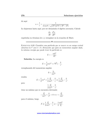 278                                                   Soluciones ejercicios

de aquí
                        1                 1
                 u=       =          p
                        r   d cos θ + (d2 cos2 θ + R2 − d2 )

Lo dejaremos hasta aquí, por ser demasiada el álgebra necesaria. Calcule
                                   du d2 u
                                     ,     ,
                                   dθ dθ2
expréselas en términos de u y reemplace en la ecuación de Binet.
                                      N

Ejercicio 8.69 Considere una partícula que se mueve en un campo central
atractivo k/r2 con k < 0. Demuestre que para un momentum angular dado,
la mínima energía que puede tener la partícula es:
                                          mk 2
                                 E=−           .
                                          2l2
   Solución. La energía es
                              1          ˙2   k
                           E = m(r2 + r2 θ ) − ,
                                 ˙
                              2               r
reemplazando del momentum angular

                                   ˙   l0
                                   θ=     ,
                                      mr2
resulta
                               2          2
                     1      1 l0    k  1 l0    k
                  E = mr2 +
                       ˙         2
                                   − =      2
                                              − ,
                     2      2 mr    r  2 mr    r
pero
                                  2
                               1 l0     k
                                    2
                                      − ,
                               2 mr     r
tiene un mínimo que se encuentra derivando
                               2
                              l0   k       l2
                         −       + 2 =0⇒r= 0 ,
                             mr3 r        mk
para el mínimo, luego
                                  2
                               1 l0  k   1 mk2
                          E=        − =−    2
                                               .
                               2 mr2 r   2 l0



                   www.cienciamatematica.com
 