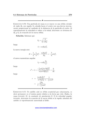 8.1 Sistemas de Partículas                                               279

                                         N

Ejercicio 8.70 Una partícula de masa m se mueve en una órbita circular
de radio R0 con rapidez V0 atraída hacia el centro con una fuerza inversa-
mente proporcional al cuadrado de la distancia de la partícula al centro. Si
repentinamente la velocidad se reduce a la mitad, determine en términos de
R0 y V0 la ecuación de la nueva órbita.
   Solución. Sabemos que
                                         r
                                              k
                                  V0 =           ,
                                             mR0
luego
                                  k = mR0 V02 ,
la nueva energía será
                       1 1      mR0 V02    7
                    E = m V02 −         = − mV02 ,
                       2 4       R0        8
el nuevo momentum angular
                                              V0
                                  l0 = mR0       ,
                                              2
luego
                                                     V2
                        2    − 7 mV02 m2 R0 4
                                           2 0
                                                9
                        e =1+ 4     2 R2 V 4 )
                                               = ,
                               m(m 0 0          16
luego
                               (mR0 V0 )2
                                       2      1
                            r =   2 R V 2 1 − 3 cos θ
                                m 0 0         4
                                   1
                                     R
                                   4 0
                             =       3     .
                               1 − 4 cos θ
                                         N

Ejercicio 8.71 Un satélite está en órbita ecuatorial geo estacionaria, es
decir permanece en el mismo punto relativo a la tierra que rota. Dados, la
masa terrestre M, la constante de gravitación G, Ω la velocidad angular
terrestre, determine la ecuación de la nueva órbita si la rapidez absoluta del
satélite es repentinamente aumentada al doble.


                              www.cienciamatematica.com
 