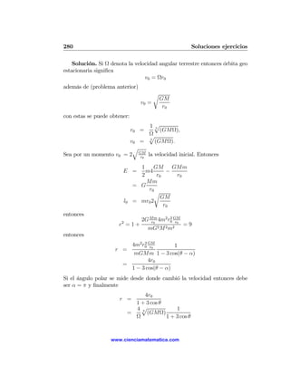 280                                                      Soluciones ejercicios

    Solución. Si Ω denota la velocidad angular terrestre entonces órbita geo
estacionaria signiﬁca
                                 v0 = Ωr0
además de (problema anterior)
                                           r
                                               GM
                                    v0 =
                                                r0
con estas se puede obtener:
                                     1p3
                                 r0 =    (GMΩ),
                                     Ω
                                     p
                        v0         = 3 (GMΩ).
                         q
Sea por un momento v0 = 2 GM la velocidad inicial. Entonces
                           r0

                                   1    GM     GMm
                        E =          m4      −
                                   2     r0     r0
                                     Mm
                                 = G
                                      r0
                                        r
                                           GM
                            l0   = mr0 2
                                            r0
entonces
                        2
                                    2G Mm 4m2 r0 GM
                                       r0
                                               2
                                                  r0
                       e =1+                           =9
                                        mG2 M 2 m2
entonces
                         4m2 r0 GM
                              2
                                 r0       1
                     r =
                          mGMm 1 − 3 cos(θ − α)
                                4r0
                       =
                         1 − 3 cos(θ − α)
Si el ángulo polar se mide desde donde cambió la velocidad entonces debe
ser α = π y ﬁnalmente
                                   4r0
                       r =
                               1 + 3 cos θ
                               4p3             1
                             =      (GMΩ)
                               Ω           1 + 3 cos θ



                   www.cienciamatematica.com
 