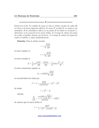 8.1 Sistemas de Partículas                                                   281

                                        N

Ejercicio 8.72 Un satélite de masa m está en órbita circular de radio 2R
en torno a la tierra supuesta esférica, de masa M y radio R, en reposo y sin
atmósfera. Si la velocidad se altera en un punto de la órbita en un factor f ,
determine: a) la ecuación de la nueva órbita. b) el rango de valores de f para
los cuales el satélite chocará con la tierra. c) el rango de valores de f para los
cuales el satélite se aleja indeﬁnidamente.
   Solución. Para la órbita circular
                                   r
                                          GM
                                  v=         ,
                                          2R
la nueva rapidez es                     r
                                            GM
                                  v=f          ,
                                            2R
la nueva energía es
                    1     GM   GMm 1     f2 − 2
                 E = mf 2    −     = GMm        ,
                    2     2R    2R  4      R
el nuevo momentum angular es
                                             r
                                                 GM
                               l0 = m(2R)f          ,
                                                 2R
la excentricidad será dada por
                                      2
                                   2El0   ¡      ¢2
                      e2 = 1 +           = f2 − 1 ,
                                 m(GMm)2
de donde                              ¯       ¯
                                  e = ¯f 2 − 1¯ .
   además                                q
                      2
                     l0    (m(2R)f GM )2
                                    2R
                        =                = 2Rf 2 ,
                    mk          mGMm
de manera que la nueva órbita es
                                         2Rf 2
                          r=                            .
                               1 − |f 2 − 1| cos(θ − α)


                               www.cienciamatematica.com
 