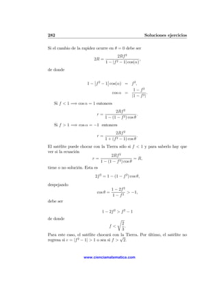 282                                                     Soluciones ejercicios

Si el cambio de la rapidez ocurre en θ = 0 debe ser
                                      2Rf 2
                         2R =                      ,
                              1 − |f 2 − 1| cos(α)
de donde

                         ¯       ¯
                     1 − ¯f 2 − 1¯ cos(α) = f 2 ,
                                             1 − f2
                                    cos α =            .
                                            |1 − f 2 |
   Si f < 1 =⇒ cos α = 1 entonces
                                     2Rf 2
                          r=                        .
                               1 − (1 − f 2 ) cos θ
   Si f > 1 =⇒ cos α = −1 entonces
                                     2Rf 2
                          r=                       .
                               1 + (f 2 − 1) cos θ
El satélite puede chocar con la Tierra sólo si f < 1 y para saberlo hay que
ver si la ecuación
                                   2Rf 2
                         r=                       = R,
                             1 − (1 − f 2 ) cos θ
tiene o no solución. Esta es
                         2f 2 = 1 − (1 − f 2 ) cos θ,
despejando
                                    1 − 2f 2
                          cos θ =            > −1,
                                    1 − f2
debe ser

                             1 − 2f 2 > f 2 − 1
de donde                               r
                                         2
                                 f<        .
                                         3
Para este caso, el satélite chocará con √ Tierra. Por último, el satélite no
                                        la
                 2
regresa si e = |f − 1| > 1 o sea si f > 2.


                   www.cienciamatematica.com
 