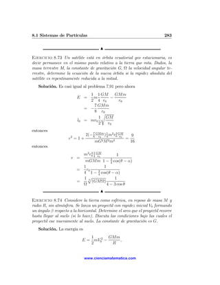 8.1 Sistemas de Partículas                                                 283

                                        N

Ejercicio 8.73 Un satélite está en órbita ecuatorial geo estacionaria, es
decir permanece en el mismo punto relativo a la tierra que rota. Dados, la
masa terrestre M, la constante de gravitación G, Ω la velocidad angular te-
rrestre, determine la ecuación de la nueva órbita si la rapidez absoluta del
satélite es repentinamente reducida a la mitad.
   Solución. Es casi igual al problema 7,91 pero ahora
                                1 1 GM     GMm
                         E =     m       −
                                2 4 r0      r0
                                  7 GMm
                              = −
                                  8 r0
                                      r
                                    1 GM
                         l0   = mr0
                                    2   r0
entonces
                               2(− 7 GMm ) 1 m2 r0 GM
                                   8 r0    4
                                                 2
                                                    r0        9
                    e2 = 1 +                             =
                                    mG2 M 2 m2               16
entonces
                              m2 r0 4 GM
                                  21
                                       r0    1
                      r =                     3
                            mGMm 1 − cos(θ − α)
                                              4
                           1         1
                         =   r0   3
                           4 1 − 4 cos(θ − α)
                           1p 3            1
                         =      (GMΩ)
                           Ω           4 − 3 cos θ
                                        N

Ejercicio 8.74 Considere la tierra como esférica, en reposo de masa M y
radio R, sin atmósfera. Se lanza un proyectil con rapidez inicial V0 formando
un ángulo β respecto a la horizontal. Determine el arco que el proyectil recorre
hasta llegar al suelo (si lo hace). Discuta las condiciones bajo las cuales el
proyectil cae nuevamente al suelo. La constante de gravitación es G.
   Solución. La energía es
                                 1       GMm
                              E = mV02 −     ,
                                 2        R


                              www.cienciamatematica.com
 