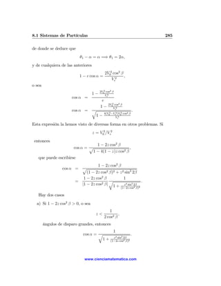 8.1 Sistemas de Partículas                                                285

de donde se deduce que
                           θ1 − α = α =⇒ θ1 = 2α,
y de cualquiera de las anteriores
                                            2V02 cos2 β
                           1 − e cos α =                ,
                                                Ve2
o sea
                                         2V0 cos2 β
                                            2
                                    1−       Ve2
                       cos α =
                                          e
                                               2V0 cos2 β
                                                  2
                                         1−        Ve2
                       cos α = q                2       2
                                                                  .
                                            4(V0 −Ve )V0 cos2 β
                                                    2
                                1−                 Ve 4


Esta expresión la hemos visto de diversas forma en otros problemas. Si
                                    z = V02 /Ve2
 entonces
                                 1 − 2z cos2 β
                      cos α = p                     ,
                               1 − 4(1 − z)z cos2 β
   que puede escribirse
                                   1 − 2z cos2 β
                  cos α = p
                             (1 − 2z cos2 β)2 + z 2 sin2 2β
                           1 − 2z cos2 β           1
                        =            2 β|
                                          q                 .
                          |1 − 2z cos                2
                                            1 + z sin 2β
                                                        2

                                                         (1−2z cos2 β)2

   Hay dos casos
  a) Si 1 − 2z cos2 β > 0, o sea
                                               1
                                      z<             ,
                                            2 cos2 β
        ángulos de disparo grandes, entonces
                                                   1
                             cos α = q                            .
                                                  z 2 sin2 2β
                                      1+        (1−2z cos2 β)2




                              www.cienciamatematica.com
 