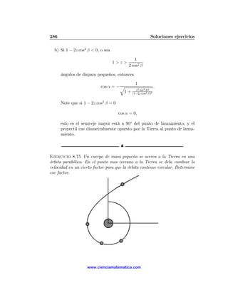 286                                                      Soluciones ejercicios

  b) Si 1 − 2z cos2 β < 0, o sea

                                              1
                                   1>z>
                                           2 cos2 β

      ángulos de disparo pequeños, entonces
                                               1
                           cos α = − q                        .
                                               z 2 sin2 2β
                                      1+     (1−2z cos2 β)2


      Note que si 1 − 2z cos2 β = 0

                                      cos α = 0,

      esto es el semi-eje mayor está a 90o del punto de lanzamiento, y el
      proyectil cae diametralmente opuesto por la Tierra al punto de lanza-
      miento.

                                       N

Ejercicio 8.75 Un cuerpo de masa pequeña se acerca a la Tierra en una
órbita parabólica. En el punto mas cercano a la Tierra se debe cambiar la
velocidad en un cierto factor para que la órbita continue circular. Determine
ese factor.




                   www.cienciamatematica.com
 