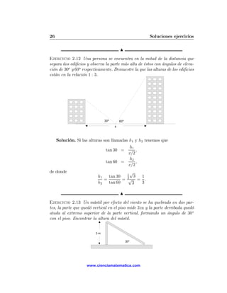 26                                                    Soluciones ejercicios

                                        N
Ejercicio 2.12 Una persona se encuentra en la mitad de la distancia que
separa dos ediﬁcios y observa la parte más alta de éstos con ángulos de eleva-
ción de 30o y 60o respectivamente. Demuestre la que las alturas de los ediﬁcios
están en la relación 1 : 3.




                              30º       60º
                                    x



     Solución. Si las alturas son llamadas h1 y h2 tenemos que
                                        h1
                              tan 30 =     ,
                                       x/2
                                        h2
                              tan 60 =     ,
                                       x/2
de donde                                  √
                                        1
                          h1   tan 30   3
                                            3 1
                             =        = √ = .
                          h2   tan 60      3  3

                                        N
Ejercicio 2.13 Un mástil por efecto del viento se ha quebrado en dos par-
tes, la parte que quedó vertical en el piso mide 3 m y la parte derribada quedó
atada al extremo superior de la parte vertical, formando un ángulo de 30o
con el piso. Encontrar la altura del mástil.


                         3m

                                              30º




                    www.cienciamatematica.com
 