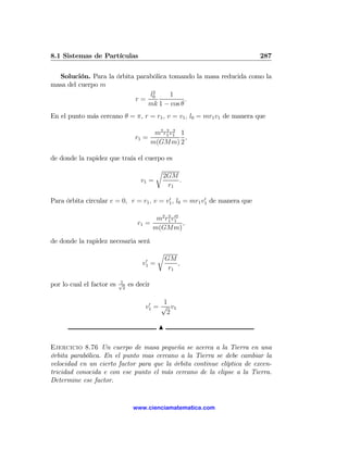 8.1 Sistemas de Partículas                                                287

  Solución. Para la órbita parabólica tomando la masa reducida como la
masa del cuerpo m
                               l2     1
                           r= 0             .
                               mk 1 − cos θ
En el punto más cercano θ = π, r = r1 , v = v1 , l0 = mr1 v1 de manera que

                                            m2 r1 v1 1
                                                2 2
                                  r1 =                 ,
                                           m(GMm) 2

de donde la rapidez que traía el cuerpo es
                                               r
                                                   2GM
                                    v1 =               .
                                                    r1
                                          0             0
Para órbita circular e = 0, r = r1 , v = v1 , l0 = mr1 v1 de manera que

                                            m2 r1 v1
                                                2 02
                                   r1 =              ,
                                           m(GMm)
de donde la rapidez necesaria será
                                               r
                                      0            GM
                                     v1    =           ,
                                                    r1

                           1
por lo cual el factor es   √
                            2
                                es decir

                                       0   1
                                      v1 = √ v1
                                            2

                                               N

Ejercicio 8.76 Un cuerpo de masa pequeña se acerca a la Tierra en una
órbita parabólica. En el punto mas cercano a la Tierra se debe cambiar la
velocidad en un cierto factor para que la órbita continue elíptica de excen-
tricidad conocida e con ese punto el más cercano de la elipse a la Tierra.
Determine ese factor.


                                 www.cienciamatematica.com
 