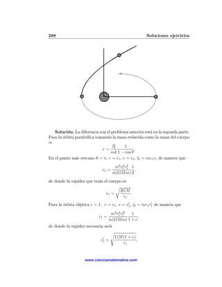 288                                                   Soluciones ejercicios




   Solución. La diferencia con el problema anterior está en la segunda parte.
Para la órbita parabólica tomando la masa reducida como la masa del cuerpo
m
                                   l2    1
                             r= 0              .
                                  mk 1 − cos θ
En el punto más cercano θ = π, r = r1 , v = v1 , l0 = mr1 v1 de manera que
                                      m2 r1 v1 1
                                          2 2
                              r1 =               ,
                                     m(GMm) 2
de donde la rapidez que traía el cuerpo es
                                    r
                                       2GM
                               v1 =        .
                                        r1
                                             0             0
Para la órbita elíptica e < 1, r = r1 , v = v1 , l0 = mr1 v1 de manera que

                                    m2 r1 v1
                                        2 02
                                             1
                            r1 =                ,
                                   m(GMm) 1 + e
de donde la rapidez necesaria será
                                 s
                              0       GM(1 + e)
                             v1 =               ,
                                        r1


                    www.cienciamatematica.com
 