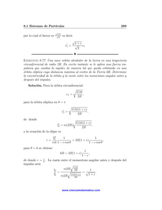 8.1 Sistemas de Partículas                                             289

                           √
                            1+e
por lo cual el factor es    √
                             2
                                  es decir
                                             √
                                        0     1+e
                                       v1   = √ v1
                                               2
                                                 N

Ejercicio 8.77 Una nave orbita alrededor de la tierra en una trayectoria
circunferencial de radio 2R. En cierto instante se le aplica una fuerza im-
pulsora que cambia la rapidez de manera tal que queda orbitando en una
órbita elíptica cuyo distancia máxima al centro de la Tierra 6R. Determine
la excentricidad de la órbita y la razón entre los momentum angular antes y
después del impulso.
   Solución. Para la órbita circunferencial
                                    r
                                      GM
                               v1 =         ,
                                       2R
para la órbita eliptica en θ = π
                                            r
                                   0            GM(1 + e)
                                  v1   =                  ,
                                                  2R
de donde                                        r
                             0                       GM(1 + e)
                            l0 = m(2R)                         ,
                                                       2R
y la ecuación de la elipse es
                        02
                       l0     1                       1
                  r=                  = 2R(1 + e)             ,
                       mk 1 − e cos θ             1 − e cos θ
para θ = 0 se obtiene
                                                         1
                              6R = 2R(1 + e)                ,
                                                        1−e
de donde e = 1 . La razón entre el momentum angular antes y después del
             2
impulso será                     q
                     l0     m2R GM  2R       1
                      0
                        =      q          =√    .
                     l0           GM(1+e)   1+e
                          m2R       2R




                                  www.cienciamatematica.com
 