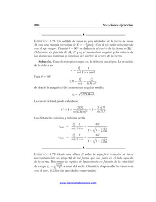 290                                                   Soluciones ejercicios

                                      N

Ejercicio 8.78 Un satélite de masa m gira alrededor de la tierra de masa
                                      1     2
M con una energía mecánica de E = − 16 mv0 . Con el eje polar coincidiendo
con el eje mayor. Cuando θ = 90o su distancia al centro de la tierra es 3R .
Determine en función de M, R y v0 el momentum angular y los valores de
las distancias máximas y mínimas del satélite al centro de la tierra.
    Solución. Como la energía es negativa, la óbita es una elipse. La ecuación
de la órbita es
                                 l2     1
                           r= 0                .
                                mk 1 − e cos θ
Para θ = 90o
                                  l2         2
                                            l0
                          3R = 0 =               ,
                                 mk     GMm2
de donde la magnitud del momentum angular resulta
                                  √
                            l0 = 3RGMm2 .

La excentricidad puede calcularse
                                     2         2
                                  2El0      3 v0 R
                     e2 = 1 +           =1−        .
                                m(GMm)2     8 GM

Las distancias máxima y mínima serán
                              2
                             l0 1            3R
                   rm´ =
                     ın               =     q                ,
                             mk 1 + e                  2
                                                    3 v0 R
                                          1+ 1−     8 GM
                              2
                             l0 1            3R
                   rm´x =
                     a                =     q                .
                             mk 1 − e                  2
                                                    3 v0 R
                                          1− 1−     8 GM

                                      N

Ejercicio 8.79 Desde una altura R sobre la superﬁcie terrestre se lanza
horizontalmente un proyectil de tal forma que cae justo en el lado opuesto
de la tierra. Determine la rapidez de lanzamiento en función de la velocidad
                q
de escape ve = 2GM a nivel del suelo. Considere despreciable la resistencia
                     R
con el aire. (Utilice las cantidades conservadas)


                    www.cienciamatematica.com
 