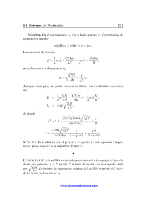 8.1 Sistemas de Partículas                                              291

  Solución. En el lanzamiento v0 . En el lado opuesto v. Conservación de
momentum angular

                            m(2R)v0 = mRv ⇒ v = 2v0 .

Conservación de energía
                     1 2 GMm 1 2 GMm
                  E = mv0 −    = mv −   ,
                     2      2R  2     R
reemplazando v y despejando v0
                                       r
                                           GM   1
                               v0 =           = √ ve .
                                           3R    6
Aumque no se pide, se puede calcular la órbita. Las cantidades constantes
son
                             1 GM     GMm     1  M
                  E =         m     −      = − mG ,
                             2 3Rr      2R    3  R
                                   GM
                  l0       = m2R      ,
                                   3R
de donde                                              q
                                  − 2 mG M (m2R
                                    3    R
                                                          GM 2
                                                          3R
                                                             )    1
                       2
                   e =1+                                         = ,
                                         m(GMm)2                  9
                                  q
                                      GM 2
                           (m2R       3R
                                         )      1           4R
                 r=                               1    =           .
                            mGMm             1 − cos θ
                                                  3
                                                         3 − cos θ

Nota 8.2 La verdad es que el proyectil no çae"en el lado opuesto. Simple-
mente pasa tangente a la superﬁcie Terrestre.

                                              N

Ejercicio 8.80 Un satélite es lanzado paralelamente a la superﬁcie terrestre
desde una posición r0 > R siendo R el radio Terrestre con una rapidez dada
    q
por 3GM . Determine la separación máxima del satélite respecto del centro
        2r0
de la tierra en función de r0 .


                                  www.cienciamatematica.com
 