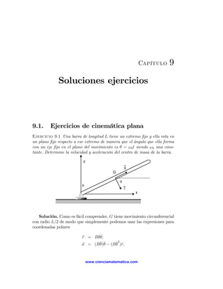Capítulo     9

             Soluciones ejercicios



9.1.     Ejercicios de cinemática plana
Ejercicio 9.1 Una barra de longitud L tiene un extremo ﬁjo y ella rota en
un plano ﬁjo respecto a ese extremo de manera que el ángulo que ella forma
con un eje ﬁjo en el plano del movimiento es θ = ω 0 t siendo ω 0 una cons-
tante. Determine la velocidad y aceleración del centro de masa de la barra.

                          y
                                                   θ
                                           G

                                               θ
                          θ
                                                   r
                                                       x




   Solución. Como es fácil comprender, G tiene movimiento circunferencial
con radio L/2 de modo que simplemente podemos usar las expresiones para
coordenadas polares

                          v = Rθ ˆ
                                ˙ θ,
                                        ˙2 r
                          a = (R¨ ˆ − (Rθ )ˆ,
                                 θ)θ


                              www.cienciamatematica.com
 