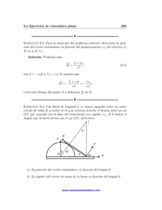 9.1 Ejercicios de cinemática plana                                        295

                                      N

Ejercicio 9.3 Para la situación del problema anterior, determine la posi-
ción del centro instantáneo en función del desplazamiento xA del extremo A,
de ω 0 y de vA .
   Solución. Podemos usar
                                  −
                                  → ω × vA
                                  AI =     .                           (9.1)
                                       ω2
             ˆ
con ω = −ω 0 k y vA = vAˆ de manera que
                        ı

                         −
                         →      ˆ
                                k × vAˆ
                                      ı    vA
                         AI = −         = − j,ˆ
                                  ω0       ω0
                                              vA
o sea está debajo del punto A a distancia     ω0
                                                   de él.

                                      N

Ejercicio 9.4 Una barra de longitud L se mueve apoyada sobre un semi-
círculo de radio R y centro en O y su extremo derecho A desliza sobre un eje
OX que coincide con la base del semicírculo con rapidez vA . Si θ indica el
ángulo que la barra forma con el eje OX, determine:
                                                     I


                                              θ
                             X'
                        Y
                                                            Y'

                             θ    R
                         O                θ          O'          X




  a) La posición del centro instantáneo en función del ángulo θ.

  b) La rapidez del centro de masa de la barra en función del ángulo θ.



                             www.cienciamatematica.com
 