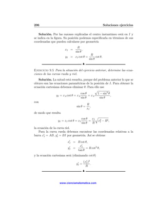 296                                                            Soluciones ejercicios

    Solución. Por las razones explicadas el centro instantáneo está en I y
se indica en la ﬁgura. Su posición podemos especiﬁcarla en términos de sus
coordenadas que pueden calcularse por geometría
                                  R
                       xI =           ,
                                sin θ
                                                  R
                        yI = xI cot θ =               cot θ.
                                                sin θ
                                          N

Ejercicio 9.5 Para la situación del ejercicio anterior, determine las ecua-
ciones de las curvas rueda y riel.
   Solución. La mitad está resuelta, porque del problema anterior lo que se
obtuvo son las ecuaciones paramétricas de la posición de I. Para obtener la
ecuación cartesiana debemos eliminar θ. Para ello use
                                                  p
                                     cos θ         1 − sin2 θ
                 yI = xA cot θ = xA         = xA              ,
                                     sin θ           sin θ
con
                                           R
                                 sin θ = ,
                                           xI
de modo que resulta
                                                  q
                                      cos θ    xI
                  yI = xI cot θ = xI        =       x2 − R2 ,
                                                     I
                                      sin θ    R
la ecuación de la curva riel.
    Para la curva rueda debemos encontrar las coordenadas relativas a la
barra x0I = AB, yI = BI por geometría. Así se obtiene
                  0


                          x0I = R cot θ,
                            0    x0I
                          yI =        = R cot2 θ,
                                tan θ
y la ecuación cartesiana será (eliminando cot θ)

                                 0        (x0I )2
                                yI =              .
                                            R
                                          N


                   www.cienciamatematica.com
 