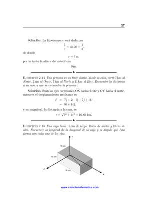 27



   Solución. La hipotenusa c será dada por
                            3            1
                              = sin 30 = ,
                            c            2
de donde
                                c = 6 m,
por lo tanto la altura del mástil era
                                         9 m.
                                          N
Ejercicio 2.14 Una persona en su trote diario, desde su casa, corre 7 km al
Norte, 2 km al Oeste, 7 km al Norte y 11 km al Este. Encuentre la distancia
a su casa a que se encuentra la persona .
   Solución. Sean los ejes cartesianos OX hacia el este y OY hacia el norte,
entonces el desplazamiento resultante es
                         r = 7ˆ + 2(−ˆ) + 7ˆ + 11ˆ
                              j        ı   j     ı
                           = 9ˆ + 14ˆ,
                              ı     j
y su magnitud, la distancia a la casa, es
                            √
                        r = 92 + 142 = 16. 64 km.
                                          N
Ejercicio 2.15 Una caja tiene 16 cm de largo, 18 cm de ancho y 10 cm de
alto. Encuentre la longitud de la diagonal de la caja y el ángulo que ésta
forma con cada uno de los ejes.
                                         Y



                             18 cm




                     10 cm




               Z
                                 16 cm

                                                           X




                             www.cienciamatematica.com
 