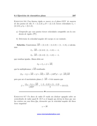 9.1 Ejercicios de cinemática plana                                     297

Ejercicio 9.6 Una lámina rígida se mueve en el plano OXY de manera
de dos puntos de ella A = (1, 2, 0) y B = (2, 1, 0) tienen velocidades vA =
(2, 3, 0) y vB = (0, 1, 0).

  a) Compruebe que esos puntos tienen velocidades compatible con la con-
     dición de rigidez (??).

  b) Determine la velocidad angular del cuerpo en ese instante.

                         −→
  Solución. Construimos AB = (2, 1, 0) − (1, 2, 0) = (1, −1, 0), y calcula-
mos
                      −→
                 vA · AB = (2, 3, 0) · (1, −1, 0) = −1,
                         −→
                    vB · AB = (0, 1, 0) · (1, −1, 0) = −1,

que resultan iguales. Ahora debe ser
                                          −→
                            vB = vA + ω × AB,
                      −→
que la multiplicamos ×AB resultando
                    −→        −→    −→                   − −
                                                          → →
       (vB − vA ) × AB = (ω × AB) × AB = (AB 2 )ω − (ω · AB)AB
                                     −→
pero por ser el movimiento plano ω · AB = 0 de manera que
                        −→
           (vB − vA ) × AB   (−2, −2, 0) × (1, −1, 0)
        ω=            2
                           =                          = (0, 0, 2) .
                (AB)                    2

                                       N

Ejercicio 9.7 Un disco de radio R rueda sin deslizar apoyado sobre un
semicilindro de radio igual R. Si θ es el ángulo que forma la línea que une
los centros con una línea ﬁja, demuestre que la velocidad angular del disco
tiene magnitud
                                        ˙
                                  ω = 2θ.


                            www.cienciamatematica.com
 