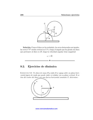 298                                                            Soluciones ejercicios



                                    C

                                                      C'
                                             P'
                                                  θ
                                    P                 θ
                                                           R


                                        θ     R




    Solución. Como el disco no ha resbalado, los arcos destacados son iguales,
las recta C 0 P 0 estaba vertical en CP y luego el ángulo que ha girado esa línea
que pertenece al disco es 2θ, luego la velocidad angular tiene magnitud

                                                 ˙
                                            ω = 2θ.

                                              N


9.2.      Ejercicios de dinámica

Ejercicio 9.8 Un disco de masa M y radio R se apoya sobre un plano hori-
zontal áspero de modo que puede rodar si resbalar con su plano vertical. Si se
tira del centro del disco con una fuerza horizontal constante F, determine:

                     θ


                            C
                                                      F


                                R




                    www.cienciamatematica.com
 