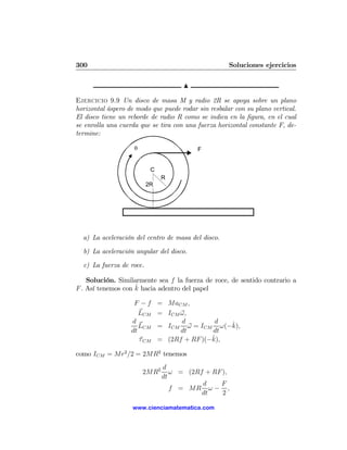 300                                                  Soluciones ejercicios

                                      N

Ejercicio 9.9 Un disco de masa M y radio 2R se apoya sobre un plano
horizontal áspero de modo que puede rodar sin resbalar con su plano vertical.
El disco tiene un reborde de radio R como se indica en la ﬁgura, en el cual
se enrolla una cuerda que se tira con una fuerza horizontal constante F, de-
termine:

                    θ                     F


                           C
                               R
                          2R




  a) La aceleración del centro de masa del disco.

  b) La aceleración angular del disco.

  c) La fuerza de roce.

    Solución. Similarmente sea f la fuerza de roce, de sentido contrario a
                    ˆ
F . Así tenemos con k hacia adentro del papel

                    F −f       = MaCM ,
                      LCM      = ICM ω,
                   d                 d         d  ˆ
                      LCM      = ICM ω = ICM ω(−k),
                   dt                dt       dt
                      τ CM                    ˆ
                               = (2Rf + RF )(−k),

como ICM = Mr2 /2 = 2MR2 tenemos
                                d
                        2MR2       ω = (2Rf + RF ),
                                dt
                                           d    F
                                   f = MR ω − ,
                                           dt    2

                   www.cienciamatematica.com
 