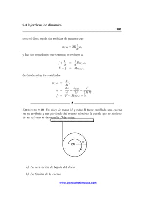 9.2 Ejercicios de dinámica
                                                                        301

pero el disco rueda sin resbalar de manera que

                                           d
                                aCM = 2R      ω,
                                           dt
y las dos ecuaciones que tenemos se reducen a

                              F    1
                           f+    =   MaCM ,
                              2    2
                           F − f = MaCM ,

de donde salen los resultados
                             F
                      aCM =     ,
                             M
                             dω     aCM    F
                         α =      =     =     ,
                             dt      2R   2MR
                         f = F − MaCM = 0.

                                     N

Ejercicio 9.10 Un disco de masa M y radio R tiene enrollada una cuerda
en su periferia y cae partiendo del reposo mientras la cuerda que se sostiene
de su extremo se desenrolla. Determine:




                                                   R
                                     CM

                                             θ




  a) La aceleración de bajada del disco.

  b) La tensión de la cuerda.

                            www.cienciamatematica.com
 