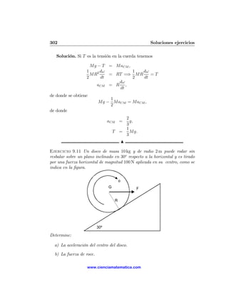 302                                                  Soluciones ejercicios

   Solución. Si T es la tensión en la cuerda tenemos

                     Mg − T = MaCM ,
                   1     dω          1 dω
                     MR2    = RT =⇒ MR    =T
                   2     dt          2 dt
                               dω
                       aCM = R ,
                               dt
de donde se obtiene
                              1
                          Mg − MaCM = MaCM ,
                              2
de donde
                                        2
                                aCM =     g,
                                        3
                                        1
                                    T =   Mg.
                                        3
                                            N

Ejercicio 9.11 Un disco de masa 10 kg y de radio 2 m puede rodar sin
resbalar sobre un plano inclinado en 30o respecto a la horizontal y es tirado
por una fuerza horizontal de magnitud 100 N aplicada en su centro, como se
indica en la ﬁgura.


                                        θ
                                G               F


                                    R




                          30º

Determine:

  a) La aceleración del centro del disco.

  b) La fuerza de roce.

                   www.cienciamatematica.com
 