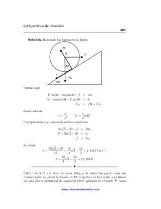 9.2 Ejercicios de dinámica
                                                                        303

   Solución. Indicando las fuerzas en la ﬁgura

                                 N

                                 G              F



                                     30º


                        f
                                       mg
                        30º

tenemos que

                  F cos 30 − mg sin 30 − f = ma,
                  N − mg cos 30 − F sin 30 = 0,
                                       ΓG = f R = IG α,

donde además
                            a           1
                            α=,    IG = mR2 .
                           R            2
Reemplazando α y colocando valores numéricos
                         √
                       50 3 − 50 − f = 10a,
                              √
                       N − 50 3 − 50 = 0,
                                    f = 5a,

de donde            √
                  50 3 − 50   10 √    10
               a=           =     3−     = 2. 440 17 m s−2 ,
                     15        3      3
                          50 √    50
                      f=      3−     = 12. 201 N.
                           3       3
                                            N

Ejercicio 9.12 Un disco de masa 10 kg y de radio 2 m puede rodar sin
resbalar sobre un plano inclinado en 30o respecto a la horizontal y es tirado
por una fuerza horizontal de magnitud 100 N aplicada en el punto P, como

                              www.cienciamatematica.com
 