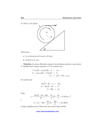 304                                                  Soluciones ejercicios

se indica en la ﬁgura.
                                              F
                         P

                                         θ
                                     G

                                         R




                               30º
Determine:

    a) La aceleración del centro del disco.

    b) La fuerza de roce.

   Solución. La única diferencia respecto al problema anterior es que ahora
F también hace torque respecto a G, de manera que

                F cos 30 − mg sin 30 − f = ma,
                N − mg cos 30 − F sin 30 = 0,
                                     ΓG = fR + F R = IG α,

de manera que
                               √
                             50 3 − 50 − f = 10a,
                                   √
                             N − 50 3 − 50 = 0,
                                   f + 100 = 5a,

luego              √
                 50 3 − 50 + 100   10 √   10
              a=                 =     3+    = 9. 107 m s−2 ,
                       15          3       3
y
                                  50 √     250
                  f = 5a − 100 =      3−       = −54. 466 N,
                                   3        3
el signo signiﬁca que la fuerza de roce actúa hacia arriba.

                     www.cienciamatematica.com
 