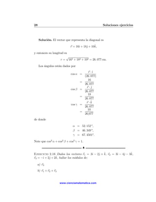 28                                                      Soluciones ejercicios



     Solución. El vector que representa la diagonal es

                                   ı     j     ˆ
                             r = 16ˆ + 18ˆ + 10k,

y entonces su longitud es
                        √
                    r = 162 + 182 + 102 = 26. 077 cm.

     Los ángulos están dados por
                                               r ·ˆ
                                                  ı
                             cos α =
                                            (26. 077)
                                              16
                                    =
                                            26. 077
                                              r·jˆ
                             cos β =
                                            26. 077
                                              18
                                    =
                                            26. 077
                                             r·k ˆ
                             cos γ =
                                            26. 077
                                              10
                                    =
                                            26,077
de donde

                              α = 52. 152 o ,
                              β = 46. 349 o ,
                              γ = 67. 4501o .

Note que cos2 α + cos2 β + cos2 γ = 1.
                                        N

                                         ı   j ˆ          ı    j    ˆ
Ejercicio 2.16 Dados los vectores r1 = 3ˆ − 2ˆ + k, r2 = 3ˆ − 4ˆ − 3k,
      ı    j    ˆ hallar los módulos de:
r3 = −ˆ + 2ˆ + 2k,

  a) r3

  b) r1 + r2 + r3


                    www.cienciamatematica.com
 