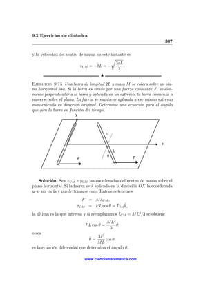 9.2 Ejercicios de dinámica
                                                                           307

y la velocidad del centro de masas en este instante es
                                           r
                                   ˙          3gL
                           vCM = −θL = −          .
                                               2
                                     N

Ejercicio 9.15 Una barra de longitud 2L y masa M se coloca sobre un pla-
no horizontal liso. Si la barra es tirada por una fuerza constante F, inicial-
mente perpendicular a la barra y aplicada en un extremo, la barra comienza a
moverse sobre el plano. La fuerza se mantiene aplicada a ese mismo extremo
manteniendo su dirección original. Determine una ecuación para el ángulo
que gira la barra en función del tiempo.
                        y



                                              L

                                                                       x
                                                  L
                                              θ
                            F                            F




   Solución. Sea xCM e yCM las coordenadas del centro de masas sobre el
plano horizontal. Si la fuerza está aplicada en la dirección OX la coordenada
yCM no varía y puede tomarse cero. Entonces tenemos
                           F = M xCM ,
                                  ¨
                        τ CM = F L cos θ = ICM ¨
                                               θ,
la última es la que interesa y si reemplazamos ICM = ML2 /3 se obtiene
                                              ML2 ¨
                                F L cos θ =       θ,
                                               3
o sea
                                ¨ = 3F cos θ,
                                θ
                                    ML
es la ecuación diferencial que determina el ángulo θ.

                                www.cienciamatematica.com
 