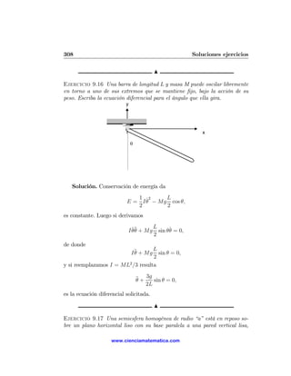 308                                                       Soluciones ejercicios

                                          N

Ejercicio 9.16 Una barra de longitud L y masa M puede oscilar libremente
en torno a uno de sus extremos que se mantiene ﬁjo, bajo la acción de su
peso. Escriba la ecuación diferencial para el ángulo que ella gira.
                           y




                                                             x

                               θ




   Solución. Conservación de energía da
                              1 ˙2     L
                           E = I θ − Mg cos θ,
                              2        2
es constante. Luego si derivamos
                                          L
                            I θ¨ + Mg
                              ˙θ                 ˙
                                            sin θθ = 0,
                                          2
de donde
                                   L
                               I ¨ + Mg
                                 θ   sin θ = 0,
                                   2
y si reemplazamos I = ML2 /3 resulta

                                   ¨ + 3g sin θ = 0,
                                   θ
                                       2L
es la ecuación diferencial solicitada.

                                          N

Ejercicio 9.17 Una semiesfera homogénea de radio “a” está en reposo so-
bre un plano horizontal liso con su base paralela a una pared vertical lisa,

                    www.cienciamatematica.com
 