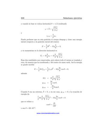 310                                                   Soluciones ejercicios

y cuando la base se coloca horizontal θ = π/2 resultando
                                          r
                                      ˙      15 g
                                ω=θ=              ,
                                             8 a
y
                                           3
                                  vCM = aω.
                                           8
Puede probarse que en esta posición el cuerpo despega y tiene una energía
inicial (respecto a la posición inicial del centro)
                             1 ˙2     3
                          E = I θ − Mg a = 0,
                             2        8
y su momentum en la dirección horizontal es
                                           r
                              3         3    15 g
                     Px = M aω = M a              .
                              8         8    8 a
Esas dos cantidades son conservadas, pero ahora todo el cuerpo se traslada y
rota, de manera que la coordenada x del centro de masa varía. Así la energía
se puede escribir
                   1  2   1    ˙2    3a
                E = MvCM + ICM θ − Mg cos θ = 0,
                   2      2           8
además
                                       r
                                    3    15 g
                          Mx = M a
                             ˙                ,
                                    8     8 a
                                3a
                          yCM =     cos θ,
                                 8
                                   3a ˙
                          yCM = − θ sin θ.
                          ˙
                                    8
                            ˙
Cuando θ sea un extremo, θ = 0, y en ese caso, yCM = 0 y la ecuación de
                                                ˙
energía da                   r
                      1   3    15 g 2       3a
                        M( a       ) − Mg cos θ = 0
                      2   8    8 a            8
que se reduce a
                                        45
                                cos θ =     ,
                                        128
o sea θ = 69. 417 o .

                   www.cienciamatematica.com
 