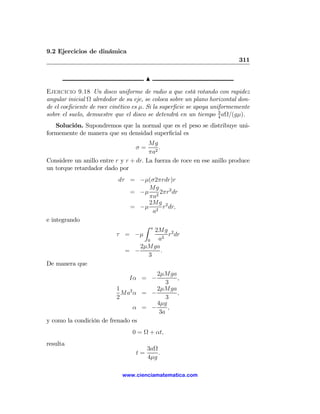 9.2 Ejercicios de dinámica
                                                                          311

                                       N

Ejercicio 9.18 Un disco uniforme de radio a que está rotando con rapidez
angular inicial Ω alrededor de su eje, se coloca sobre un plano horizontal don-
de el coeﬁciente de roce cinético es μ. Si la superﬁcie se apoya uniformemente
sobre el suelo, demuestre que el disco se detendrá en un tiempo 3 aΩ/(gμ).
                                                                    4

   Solución. Supondremos que la normal que es el peso se distribuye uni-
formemente de manera que su densidad superﬁcial es
                                       Mg
                                  σ=       .
                                       πa2
Considere un anillo entre r y r + dr. La fuerza de roce en ese anillo produce
un torque retardador dado por
                           dτ = −μ(σ2πrdr)r
                                  Mg
                              = −μ 2 2πr2 dr
                                  πa
                                  2Mg 2
                              = −μ 2 r dr,
                                   a
e integrando
                                      Z    a
                                      2Mg 2
                           τ = −μ         r dr
                                    0  a2
                                  2μMga
                              = −       .
                                    3
De manera que
                                      2μMga
                                Iα = −       ,
                                          3
                          1           2μMga
                            Ma2 α = −        ,
                          2               3
                                      4μg
                                α = −      ,
                                       3a
y como la condición de frenado es
                                 0 = Ω + αt,
resulta
                                       3aΩ
                                  t=       .
                                       4μg

                             www.cienciamatematica.com
 