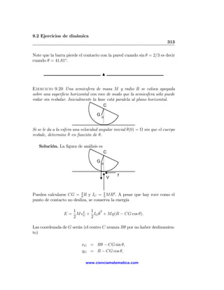 9.2 Ejercicios de dinámica
                                                                           313

Note que la barra pierde el contacto con la pared cuando sin θ = 2/3 es decir
cuando θ = 41,81o .


                                        N


Ejercicio 9.20 Una semiesfera de masa M y radio R se coloca apoyada
sobre una superﬁcie horizontal con roce de modo que la semiesfera sólo puede
rodar sin resbalar. Inicialmente la base está paralela al plano horizontal.
                                       C

                                    G
                                        θ


                                                      ˙
Si se le da a la esfera una velocidad angular inicial θ(0) = Ω sin que el cuerpo
                      ˙
resbale, determine θ en función de θ.

   Solución. La ﬁgura de análisis es
                                        C

                                    G
                                        θ


                                                f
                                            V



Pueden calcularse CG = 3 R y IC = 2 MR2 . A pesar que hay roce como el
                         8            5
punto de contacto no desliza, se conserva la energía

                    1  2  1 ˙2
                 E = MvG + IG θ + Mg(R − CG cos θ).
                    2     2

Las coordenada de G serán (el centro C avanza Rθ por no haber deslizamien-
to)

                           xG = Rθ − CG sin θ,
                           yG = R − CG cos θ,

                             www.cienciamatematica.com
 