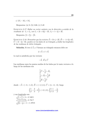 29

  c) 2r1 − 3r2 + 5r3

   Respuestas: (a) 3; (b) 5,66; (c) 5,48

Ejercicio 2.17 Hallar un vector unitario con la dirección y sentido de la
                                  ı     j    ˆ       ı    j    ˆ
resultante de r1 + r2 , con r1 = 2ˆ + 42ˆ − 5k, r2 = ˆ + 2ˆ + 3k,
                ı 7ˆ 7ˆ
   Respuesta: 3 ˆ + 6 j − 2 k.
              7


                                                 ı j ˆ             ı j ˆ
Ejercicio 2.18 Demostrar que los vectores A = 3ˆ+ˆ−2k, B = −ˆ+3ˆ+4k,
      ı   j   ˆ
C = 4ˆ− 2ˆ− 6k, pueden ser los lados de un triángulo, y hallar las longitudes
de las medianas de dicho triángulo.
   Solución. Si tres a, b, y c forman un triángulo entonces debe ser

                                   a + b + c = 0,

lo cual es satisfecho por los vectores

                                    −A, B y C

Las medianas unen los puntos medios de los lados por lo tanto vectores a lo
largo de las medianas son
                                     1    1
                                       C + (−A),
                                     2    2
                                     1       1
                                       (−A) + B
                                     2       2
                                     1     1
                                       B+ C
                                     2     2

donde −A = (−3, −1, 2), B = (−1, 3, 4), C = (4, −2, −6), luego
                 µ           ¶              µ        ¶
                   1 3                        3 1
                    , − , −2 , (−2, 1, 3) ,    , , −1
                   2 2                        2 2
y sus longitudes son
   q
      1
         + 9 + 4 = 2. 549 5
   √4 4
   q 4 + 1 + 9 = 3. 741 7
      32
      22
         + 212 + 1 = 1. 870 8



                                 www.cienciamatematica.com
 