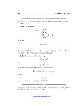 30                                                     Soluciones ejercicios

                                      N

                                                                   j ˆ
Ejercicio 2.19 Hallar el ángulo formado por los vectores A = 2ˆ + 2ˆ − k,
                                                              ı
     ı    j    ˆ
B = 6ˆ − 3ˆ + 2k.
     Solución. Tenemos

                                  A·B
                         cos α = ¯ ¯ ¯ ¯
                                 ¯ ¯¯ ¯
                                 ¯A¯ ¯B ¯
                                    12 − 6 − 2   4
                                =    √ √       =
                                       9 49      21
de donde

                                α = 79. 017o

                                      N

                                               ı j ˆ         ı j ˆ
Ejercicio 2.20 Demostrar que los vectores A = 3ˆ− 2ˆ+ k, B = ˆ− 3ˆ+ 5k,
              ˆ forman un triángulo rectángulo.
C = 2ˆ + j − 4k,
     ı ˆ
     Solución. Usted puede constatar que

                                A − B = C,

o sea
                                B + C = A,
de manera que forma un triángulo. Además calcule

                     A · C = (3, −2, 1) · (2, 1, −4)) = 0
luego

                                    A⊥C
es decir se trata de un triángulo rectángulo.
                                      N

Ejercicio 2.21 Hallar el vector unitario perpendicular al plano formado
         ı    j    ˆ       ı    j ˆ
por A = 2ˆ − 6ˆ − 3k, B = 4ˆ + 3ˆ − k.


                    www.cienciamatematica.com
 
