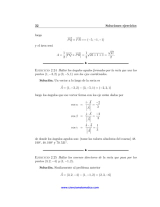 32                                                     Soluciones ejercicios

luego
                         −→ −   →
                         P Q × P R == (−5, −1, −1)
y el área será
                                                  √
                    1 ¯−     →¯
                      ¯ → − ¯ 1√                   27
                 A = ¯P Q × P R¯ =   25 + 1 + 1 =     .
                    2              2               2
                                       N

Ejercicio 2.24 Hallar los ángulos agudos formados por la recta que une los
puntos (1, −3, 2) y (3, −5, 1) con los ejes coordenados.

     Solución. Un vector a lo largo de la recta es

                    A = (1, −3, 2) − (3, −5, 1) = (−2, 2, 1)

luego los ángulos que ese vector forma con los eje están dados por

                                       ˆ · A −2
                                       ı
                            cos α =     ¯ ¯ =
                                        ¯ ¯   3
                                        ¯A¯
                                       j · A −2
                                       ˆ
                            cos β =     ¯ ¯ =
                                        ¯ ¯   3
                                        ¯A¯
                                       ˆ
                                       k·A    1
                            cos γ =     ¯ ¯ =
                                        ¯ ¯   3
                                        ¯A¯

de donde los ángulos agudos son: (tome los valores absolutos del coseno) 48.
190o , 48. 190o y 70. 531o .

                                       N

Ejercicio 2.25 Hallar los cosenos directores de la recta que pasa por los
puntos (3, 2, −4) y (1, −1, 2).

     Solución. Similarmente al problema anterior

                    A = (3, 2, −4) − (1, −1, 2) = (2, 3, −6)


                     www.cienciamatematica.com
 