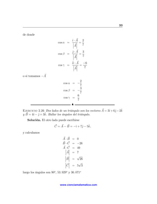 33

de donde
                                        ˆ· A 2
                                        ı
                            cos α =      ¯ ¯ =
                                         ¯ ¯   7
                                         ¯A¯
                                        j·A 3
                                        ˆ
                            cos β =     ¯ ¯ =
                                        ¯ ¯   7
                                        ¯A¯
                                        ˆ
                                        k·A    −6
                            cos γ =      ¯ ¯ =
                                         ¯ ¯   7
                                         ¯A¯

o si tomamos −A
                                          2
                                cos α = −
                                          7
                                          3
                                cos β = −
                                          7
                                        6
                                cos γ =
                                        7
                                      N

                                                               ı    j   ˆ
Ejercicio 2.26 Dos lados de un triángulo son los vectores A = 3ˆ + 6ˆ− 2k
                ˆ
y B = 4ˆ − j + 3k. Hallar los ángulos del triángulo.
       ı ˆ
   Solución. El otro lado puede escribirse

                                      ı    j    ˆ
                         C = A − B = −ˆ + 7ˆ − 5k,

y calculamos

                                A·B     = 0
                                B·C     = −26
                                  · ¯
                                A¯ C    = 49
                                 ¯ ¯
                                 ¯A¯    = 7
                                 ¯ ¯      √
                                 ¯ ¯
                                 ¯B ¯   =   26
                                 ¯ ¯       √
                                 ¯ ¯
                                 ¯C ¯   = 5 3

luego los ángulos son 90o , 53. 929o y 36. 071o


                              www.cienciamatematica.com
 