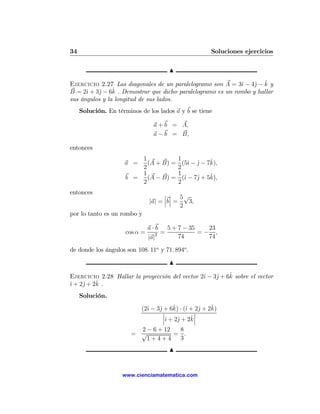 34                                                      Soluciones ejercicios

                                       N

                                                                   j ˆ
Ejercicio 2.27 Las diagonales de un paralelogramo son A = 3ˆ − 4ˆ − k y
                                                              ı
B = 2ˆ + 3ˆ − 6k
      ı   j     ˆ . Demostrar que dicho paralelogramo es un rombo y hallar
sus ángulos y la longitud de sus lados.
     Solución. En términos de los lados a y b se tiene

                                 a + b = A,
                                 a − b = B,

entonces
                          1                1            ˆ
                     a =    (A + B) =        (5ˆ − j − 7k),
                                                ı ˆ
                          2                2
                          1                1            ˆ
                      b =   (A − B) =        (ˆ − 7ˆ + 5k),
                                              ı    j
                          2                2
entonces                              ¯ ¯ 5√
                                      ¯ ¯
                                |a| = ¯b¯ =   3,
                                            2
por lo tanto es un rombo y

                                a · b 5 + 7 − 35   23
                      cos α =       2 =          =− ,
                                |a|       74       74

de donde los ángulos son 108. 11o y 71. 894o .

                                       N

                                                ı    j    ˆ
Ejercicio 2.28 Hallar la proyección del vector 2ˆ − 3ˆ + 6k sobre el vector
ı    j    ˆ.
ˆ + 2ˆ + 2k
     Solución.

                              ı    j     ˆ ı       j    ˆ
                            (2ˆ − 3ˆ + 6k) · (ˆ + 2ˆ + 2k)
                                     ¯           ¯
                                     ¯          ˆ¯
                                     ¯ˆ + 2ˆ + 2k¯
                                       ı   j
                          2 − 6 + 12  8
                        = √          = .
                            1+4+4     3
                                       N


                    www.cienciamatematica.com
 