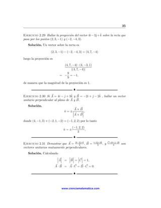 35

                                                    j ˆ
Ejercicio 2.29 Hallar la proyección del vector 4ˆ− 3ˆ+ k sobre la recta que
                                                ı
pasa por los puntos (2, 3, −1) y (−2, −4, 3).
   Solución. Un vector sobre la recta es

                     (2, 3, −1) − (−2, −4, 3) = (4, 7, −4)

luego la proyección es
                              (4, 7, −4) · (4, −3, 1)
                                    |(4, 7, −4)|
                                9
                            = − = −1,
                                9
de manera que la magnitud de la proyección es 1.

                                      N
                                   ˆ               ˆ
Ejercicio 2.30 Si A = 4ˆ − j + 3k y B = −2ˆ + j − 2k , hallar un vector
                           ı ˆ            ı ˆ
unitario perpendicular al plano de A y B.
   Solución.
                                     A×B
                               n = ±¯
                               ˆ    ¯
                                          ¯,
                                          ¯
                                    ¯A × B¯

donde (4, −1, 3) × (−2, 1, −2) = (−1, 2, 2) por lo tanto

                                     (−1, 2, 2)
                              n=±
                              ˆ                 ,
                                        3
                                      N
                                              ˆ         ı j ˆ              ı j ˆ
Ejercicio 2.31 Demostrar que A = 2ˆ−2ˆ+k , B =
                                      ı j
                                        3
                                                        ˆ+2ˆ+2k
                                                           3
                                                                ,   y   C=2ˆ+ˆ−2k
                                                                            3
                                                                                    son
vectores unitarios mutuamente perpendiculares.
   Solución. Calculando
                       ¯ ¯   ¯ ¯ ¯ ¯
                       ¯ ¯   ¯ ¯ ¯ ¯
                       ¯A¯ = ¯B ¯ = ¯C ¯ = 1,
                         A · B = A · C = B · C = 0.

                                      N



                             www.cienciamatematica.com
 