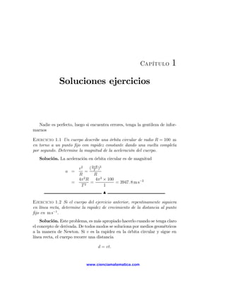 Capítulo         1
              Soluciones ejercicios



  Nadie es perfecto, luego si encuentra errores, tenga la gentileza de infor-
marnos

Ejercicio 1.1 Un cuerpo describe una órbita circular de radio R = 100 m
en torno a un punto ﬁjo con rapidez constante dando una vuelta completa
por segundo. Determine la magnitud de la aceleración del cuerpo.
   Solución. La aceleración en órbita circular es de magnitud

                     v2     ( 2πR )2
                 a =     = T
                     R         R
                     4π 2 R     4π 2 × 100
                   =        =              = 3947. 8 m s−2
                      T2             1
                                     N

Ejercicio 1.2 Si el cuerpo del ejercicio anterior, repentinamente siguiera
en línea recta, determine la rapidez de crecimiento de la distancia al punto
ﬁjo en m s−1 .
    Solución. Este problema, es más apropiado hacerlo cuando se tenga claro
el concepto de derivada. De todos modos se soluciona por medios geométricos
a la manera de Newton. Si v es la rapidez en la órbita circular y sigue en
línea recta, el cuerpo recorre una distancia

                                  d = vt.


                            www.cienciamatematica.com
 
