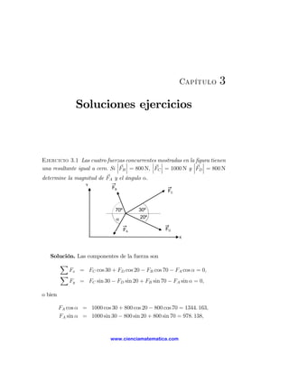 Capítulo        3

                Soluciones ejercicios



Ejercicio 3.1 Las cuatro fuerzas concurrentes mostradas en la¯ ﬁgura tienen
                                ¯ ¯            ¯ ¯                  ¯
                                ¯ ¯            ¯ ¯              ¯ ¯
una resultante igual a cero. Si ¯FB ¯ = 800 N, ¯FC ¯ = 1000 N y ¯FD ¯ = 800 N
determine la magnitud de FA y el ángulo α.
                    Y
                              FB
                                                     FC


                                70º        30º
                                α          20º

                                      FA            FD
                                                          X




   Solución. Las componentes de la fuerza son
      X
          Fx = FC cos 30 + FD cos 20 − FB cos 70 − FA cos α = 0,
      X
          Fy = FC sin 30 − FD sin 20 + FB sin 70 − FA sin α = 0,

o bien

         FA cos α = 1000 cos 30 + 800 cos 20 − 800 cos 70 = 1344. 163,
         FA sin α = 1000 sin 30 − 800 sin 20 + 800 sin 70 = 978. 138,


                              www.cienciamatematica.com
 