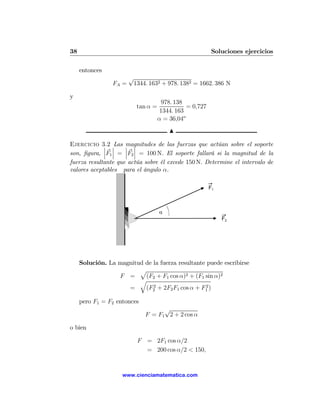 38                                                         Soluciones ejercicios

     entonces
                        √
                 FA =    1344. 1632 + 978. 1382 = 1662. 386 N

y
                                       978. 138
                           tan α =              = 0,727
                                      1344. 163
                                     α = 36,04o
                                         N

Ejercicio 3.2 ¯Las ¯ ¯
             ¯       magnitudes de las fuerzas que actúan sobre el soporte
             ¯ ¯     ¯ ¯
son, ﬁgura, ¯F1 ¯ = ¯F2 ¯ = 100 N. El soporte fallará si la magnitud de la
fuerza resultante que actúa sobre él excede 150 N. Determine el intervalo de
valores aceptables para el ángulo α.

                                                          F1



                                     α
                                                               F2




     Solución. La magnitud de la fuerza resultante puede escribirse
                         p
                  F =      (F2 + F1 cos α)2 + (F1 sin α)2
                         q
                              2                    2
                     =     (F2 + 2F2 F1 cos α + F1 )

     pero F1 = F2 entonces
                                    √
                              F = F1 2 + 2 cos α

o bien

                           F = 2F1 cos α/2
                             = 200 cos α/2 < 150,


                    www.cienciamatematica.com
 