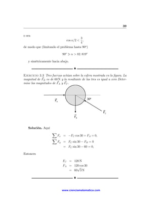 39

o sea
                                        3
                              cos α/2 < ,
                                        4
de modo que (limitando el problema hasta 90o )

                            90o 1 α > 82. 819o

   y simétricamente hacia abajo.

                                     N

Ejercicio 3.3 Tres fuerzas actúan sobre la esfera mostrada en la ﬁgura. La
magnitud de FB es de 60 N y la resultante de las tres es igual a cero Deter-
mine las magnitudes de FA y FC .



                                              30º
                       FA



                                                          FC
                                     FB



   Solución. Aquí
                     X
                         Fx = −FC cos 30 + FA = 0,
                     X
                         Fy = FC sin 30 − FB = 0
                             = FC sin 30 − 60 = 0,

Entonces

                            FC = 120 N
                            FA = 120 cos 30
                                   √
                               = 60 3 N

                                     N


                            www.cienciamatematica.com
 
