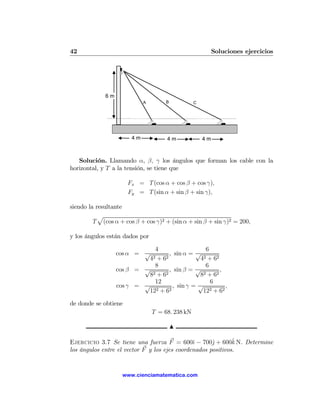 42                                                        Soluciones ejercicios




             6m
                            A        B           C




                       4m            4m              4m



   Solución. Llamando α, β, γ los ángulos que forman los cable con la
horizontal, y T a la tensión, se tiene que

                      Fx = T (cos α + cos β + cos γ),
                      Fy = T (sin α + sin β + sin γ),

siendo la resultante
           p
         T (cos α + cos β + cos γ)2 + (sin α + sin β + sin γ)2 = 200,

y los ángulos están dados por

                             4                   6
                  cos α = √        , sin α = √
                           42 + 62             42 + 62

                             8                   6
                  cos β = √        , sin β = √         ,
                           82 + 62            82 + 62
                             12                    6
                  cos γ = √         , sin γ = √          ,
                           122 + 62             122 + 62

de donde se obtiene
                                T = 68. 238 kN

                                         N

                                               ı      j       ˆ
Ejercicio 3.7 Se tiene una fuerza F = 600ˆ − 700ˆ + 600k N. Determine
los ángulos entre el vector F y los ejes coordenados positivos.


                    www.cienciamatematica.com
 