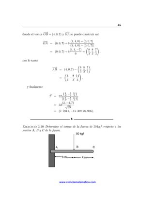 45

                −
                −→               −→
donde el vector OB = (4, 0, 7) y OA se puede construir así

               −→                  (4, 4, 0) − (0, 0, 7)
               OA = (0, 0, 7) + 6
                                  |(4, 4, 0) − (0, 0, 7)|
                                                 µ        ¶
                                  (4, 4, −7)       8 8 7
                  = (0, 0, 7) + 6             =      , ,    ,
                                       9           3 3 3

por lo tanto
                                       µ       ¶
                      −→                 8 8 7
                      AB = (4, 0, 7) −    , ,
                                         3 3 3
                           µ            ¶
                             4 8 14
                         =     ,− ,       ,
                             3 3 3

   y ﬁnalmente
                            ¡ 4 8 14 ¢
                                ,− , 3
                    T = 32 ¯¡ 3 3 14 ¢¯
                           ¯ , −8,
                              4         ¯
                              3    3 3
                           (2, −4, 7)
                      = 32 √
                                 69
                      = (7. 704 7, −15. 409, 26. 966) .

                                     N

Ejercicio 3.10 Determine el torque de la fuerza de 50 kgf respecto a los
puntos A, B y C de la ﬁgura.
                                         50 kgf



                         A               B            C


                              6m              4m




                             www.cienciamatematica.com
 
