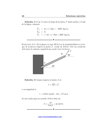46                                                     Soluciones ejercicios

    Solución. Si el eje X está a lo largo de la barra, Y hacia arriba y Z sale
de la ﬁgura, entonces

                         ı       j        ˆ
                   ΓA = 6ˆ × (−50ˆ) = −300k kgf m,
                   ΓB = 0,
                           ı        j       ˆ
                   ΓC = (−4ˆ) × (−50ˆ) = 200k kgf m.

                                      N

Ejercicio 3.11 En la ﬁgura, la viga AB de 5 m de longitud fallará si el tor-
que de la fuerza respecto al punto A excede de 10 N m. Con esa condición
determine la máxima magnitud que puede tener la fuerza.
                                                              F
                                                  B
                                                        30º



                           A
                                     25º




     Solución. El torque respecto al punto A es
                                    −→
                                τ = AB × F ,

y su magnitud es

                     τ = (AB)F sin(30 − 25) = 5F sin 5,

de este modo para no exceder 10 N m debe ser

                                  10
                          F 0           = 22. 947 N.
                                5 sin 5
                                      N


                    www.cienciamatematica.com
 